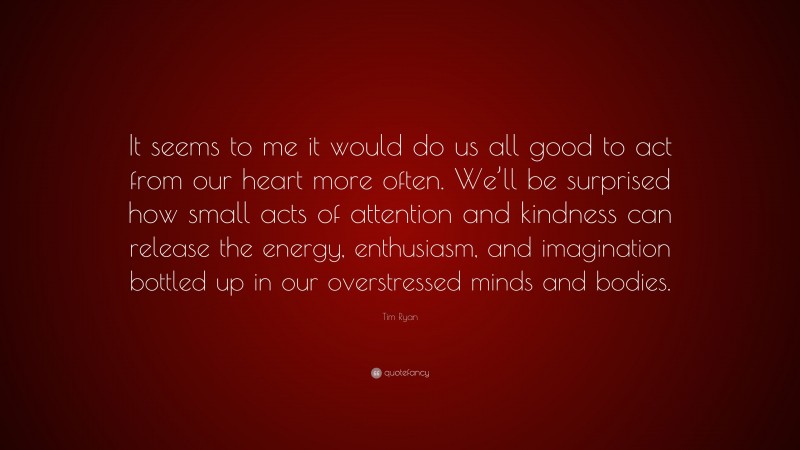 Tim Ryan Quote: “It seems to me it would do us all good to act from our heart more often. We’ll be surprised how small acts of attention and kindness can release the energy, enthusiasm, and imagination bottled up in our overstressed minds and bodies.”