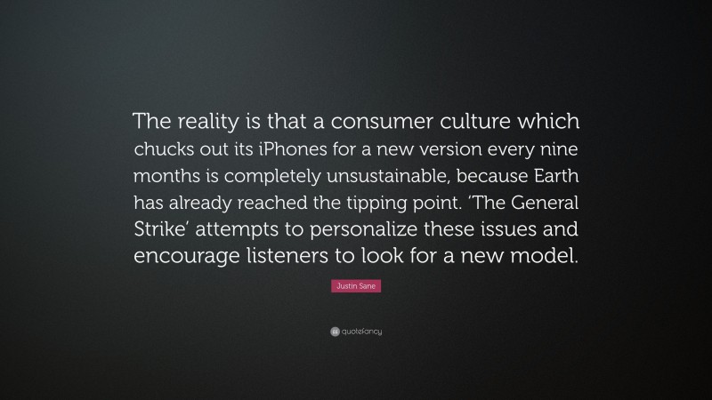 Justin Sane Quote: “The reality is that a consumer culture which chucks out its iPhones for a new version every nine months is completely unsustainable, because Earth has already reached the tipping point. ‘The General Strike’ attempts to personalize these issues and encourage listeners to look for a new model.”