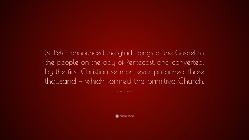 John Strachan Quote: “St. Peter announced the glad tidings of the Gospel to the people on the day of Pentecost, and converted, by the first Christian sermon, ever preached, three thousand – which formed the primitive Church.”