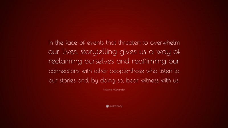 Victoria Alexander Quote: “In the face of events that threaten to overwhelm our lives, storytelling gives us a way of reclaiming ourselves and reaffirming our connections with other people-those who listen to our stories and, by doing so, bear witness with us.”