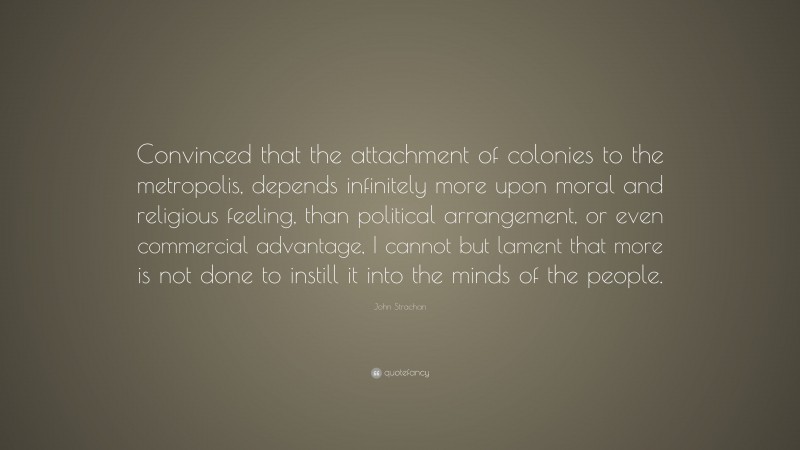 John Strachan Quote: “Convinced that the attachment of colonies to the metropolis, depends infinitely more upon moral and religious feeling, than political arrangement, or even commercial advantage, I cannot but lament that more is not done to instill it into the minds of the people.”