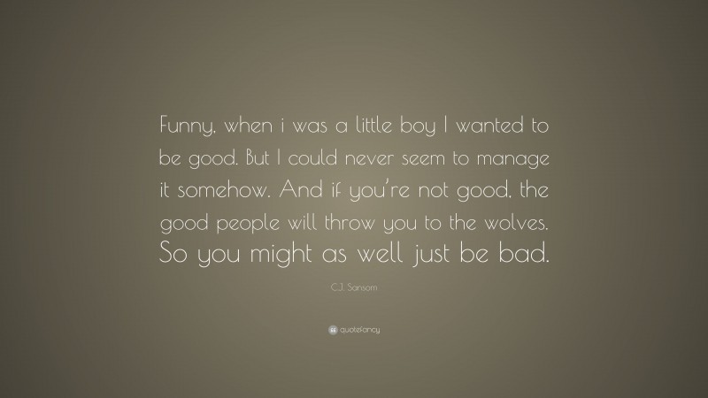 C.J. Sansom Quote: “Funny, when i was a little boy I wanted to be good. But I could never seem to manage it somehow. And if you’re not good, the good people will throw you to the wolves. So you might as well just be bad.”