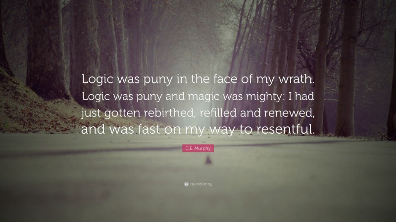 C.E. Murphy Quote: “Logic was puny in the face of my wrath. Logic was puny and magic was mighty: I had just gotten rebirthed, refilled and renewed, and was fast on my way to resentful.”