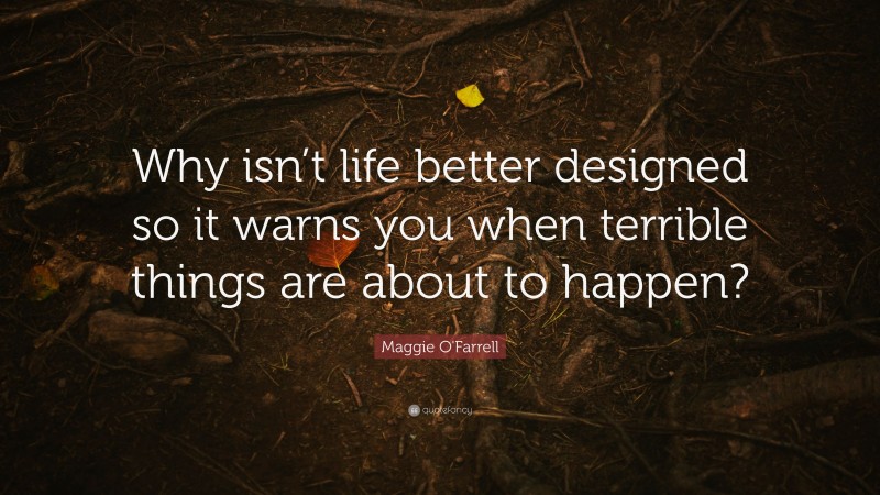 Maggie O'Farrell Quote: “Why isn’t life better designed so it warns you when terrible things are about to happen?”