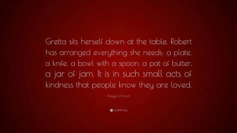 Maggie O'Farrell Quote: “Gretta sits herself down at the table. Robert has arranged everything she needs: a plate, a knife, a bowl with a spoon, a pat of butter, a jar of jam. It is in such small acts of kindness that people know they are loved.”