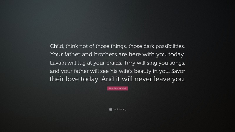 Lisa Ann Sandell Quote: “Child, think not of those things, those dark possibilities. Your father and brothers are here with you today. Lavain will tug at your braids, Tirry will sing you songs, and your father will see his wife’s beauty in you. Savor their love today. And it will never leave you.”