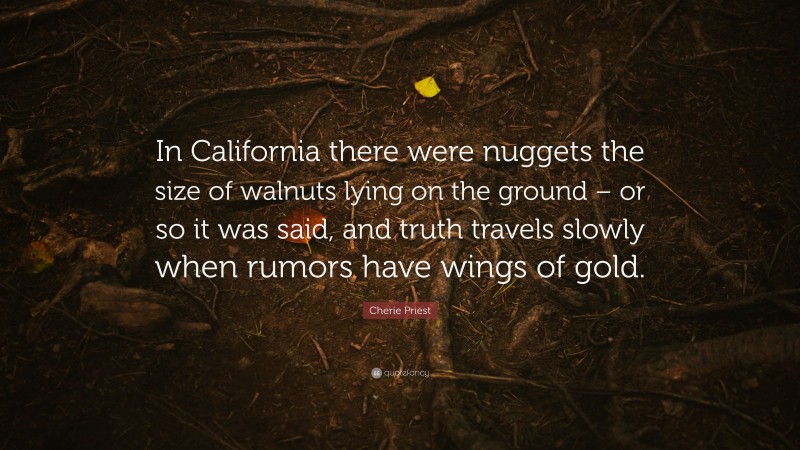 Cherie Priest Quote: “In California there were nuggets the size of walnuts lying on the ground – or so it was said, and truth travels slowly when rumors have wings of gold.”