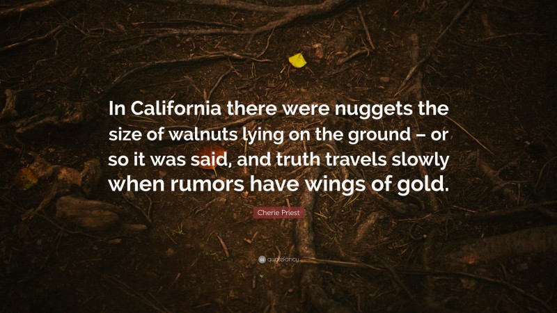 Cherie Priest Quote: “In California there were nuggets the size of walnuts lying on the ground – or so it was said, and truth travels slowly when rumors have wings of gold.”