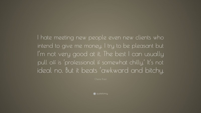 Cherie Priest Quote: “I hate meeting new people even new clients who intend to give me money. I try to be pleasant but I’m not very good at it. The best I can usually pull off is ‘professional if somewhat chilly.’ It’s not ideal no. But it beats ’awkward and bitchy.”