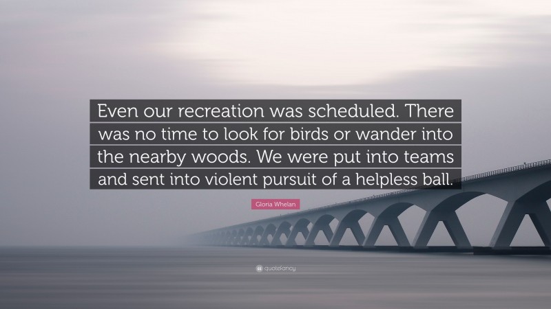 Gloria Whelan Quote: “Even our recreation was scheduled. There was no time to look for birds or wander into the nearby woods. We were put into teams and sent into violent pursuit of a helpless ball.”