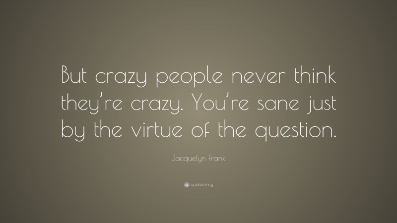 Jacquelyn Frank Quote: “But crazy people never think they’re crazy. You’re sane just by the virtue of the question.”