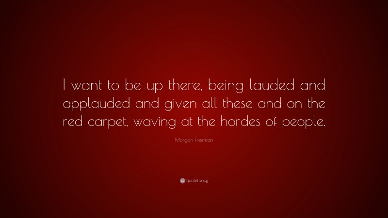 Morgan Freeman Quote: “I want to be up there, being lauded and applauded and given all these and on the red carpet, waving at the hordes of people.”