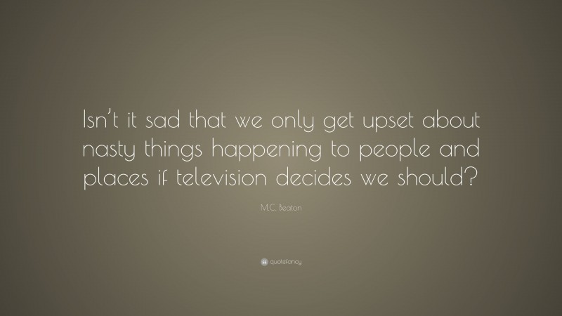 M.C. Beaton Quote: “Isn’t it sad that we only get upset about nasty things happening to people and places if television decides we should?”