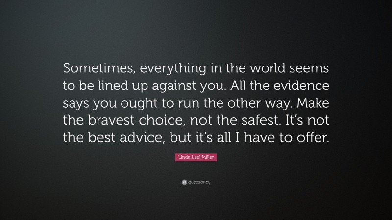 Linda Lael Miller Quote: “Sometimes, everything in the world seems to be lined up against you. All the evidence says you ought to run the other way. Make the bravest choice, not the safest. It’s not the best advice, but it’s all I have to offer.”
