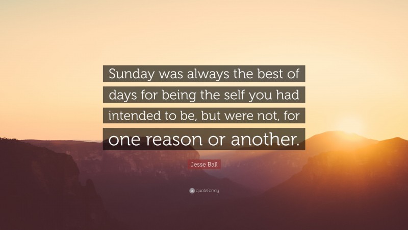 Jesse Ball Quote: “Sunday was always the best of days for being the self you had intended to be, but were not, for one reason or another.”