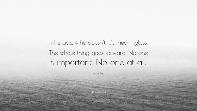 Jesse Ball Quote: “If he acts, if he doesn’t, it’s meaningless. The whole thing goes forward. No one is important. No one at all.”