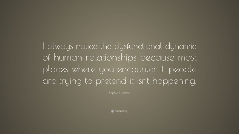 Sophie Hannah Quote: “I always notice the dysfunctional dynamic of human relationships because most places where you encounter it, people are trying to pretend it isnt happening.”