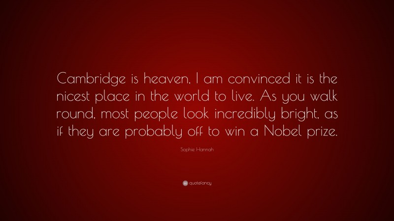 Sophie Hannah Quote: “Cambridge is heaven, I am convinced it is the nicest place in the world to live. As you walk round, most people look incredibly bright, as if they are probably off to win a Nobel prize.”