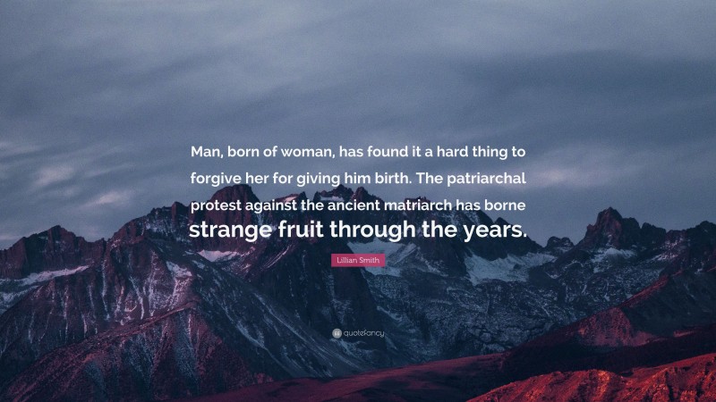 Lillian Smith Quote: “Man, born of woman, has found it a hard thing to forgive her for giving him birth. The patriarchal protest against the ancient matriarch has borne strange fruit through the years.”
