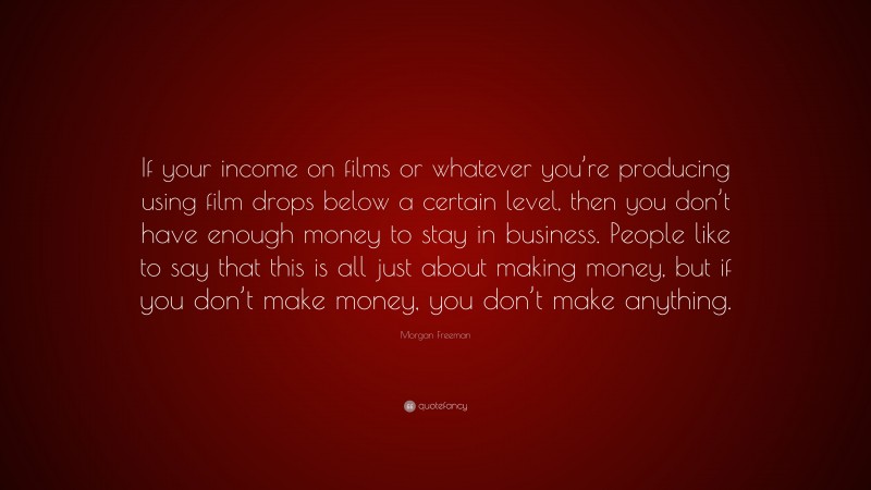 Morgan Freeman Quote: “If your income on films or whatever you’re producing using film drops below a certain level, then you don’t have enough money to stay in business. People like to say that this is all just about making money, but if you don’t make money, you don’t make anything.”
