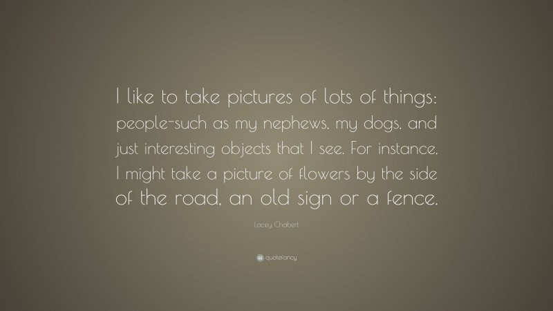 Lacey Chabert Quote: “I like to take pictures of lots of things: people-such as my nephews, my dogs, and just interesting objects that I see. For instance, I might take a picture of flowers by the side of the road, an old sign or a fence.”