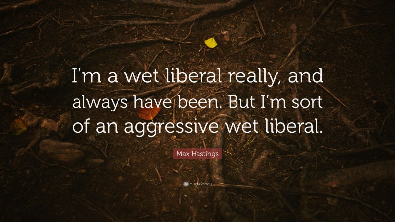 Max Hastings Quote: “I’m a wet liberal really, and always have been. But I’m sort of an aggressive wet liberal.”