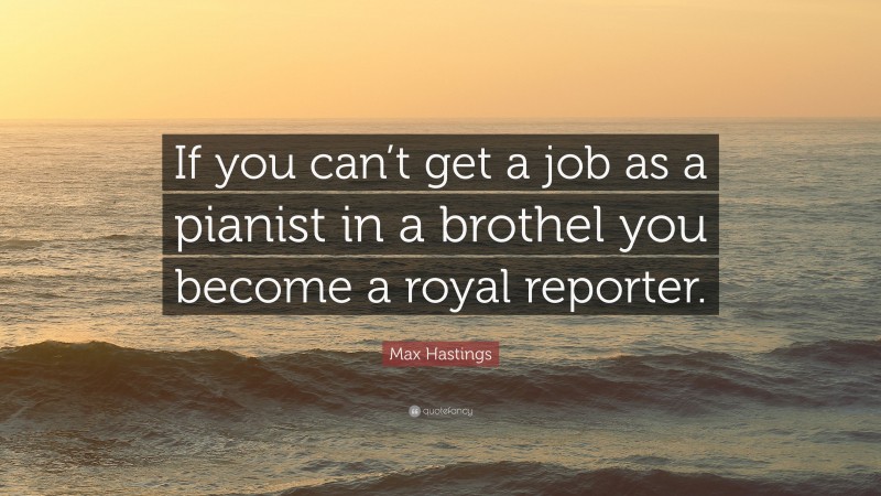 Max Hastings Quote: “If you can’t get a job as a pianist in a brothel you become a royal reporter.”