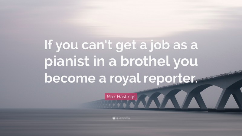 Max Hastings Quote: “If you can’t get a job as a pianist in a brothel you become a royal reporter.”