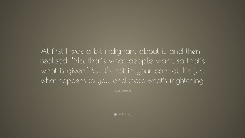 Julia Ormond Quote: “At first I was a bit indignant about it, and then I realised, ‘No, that’s what people want, so that’s what is given.’ But it’s not in your control. It’s just what happens to you, and that’s what’s frightening.”
