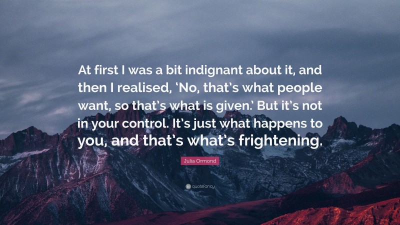 Julia Ormond Quote: “At first I was a bit indignant about it, and then I realised, ‘No, that’s what people want, so that’s what is given.’ But it’s not in your control. It’s just what happens to you, and that’s what’s frightening.”