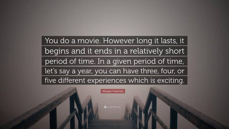 Morgan Freeman Quote: “You do a movie. However long it lasts, it begins and it ends in a relatively short period of time. In a given period of time, let’s say a year, you can have three, four, or five different experiences which is exciting.”