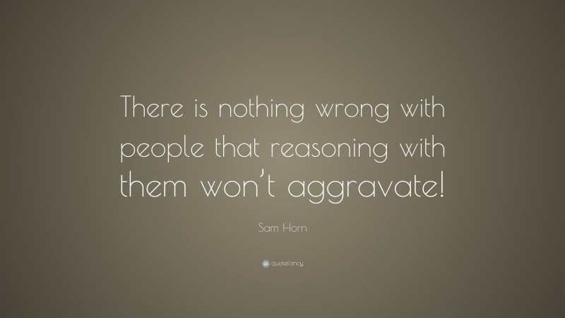 Sam Horn Quote: “There is nothing wrong with people that reasoning with them won’t aggravate!”