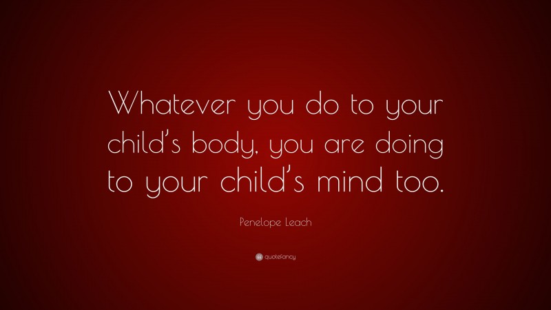Penelope Leach Quote: “Whatever you do to your child’s body, you are doing to your child’s mind too.”