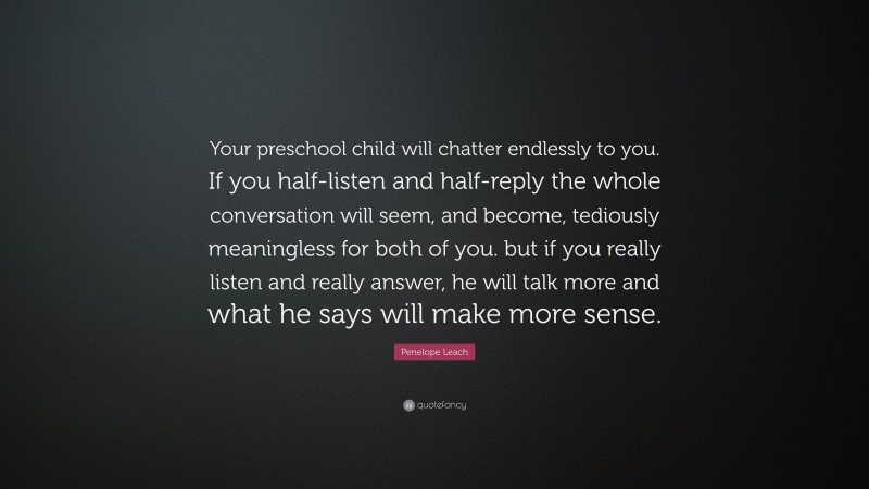 Penelope Leach Quote: “Your preschool child will chatter endlessly to you. If you half-listen and half-reply the whole conversation will seem, and become, tediously meaningless for both of you. but if you really listen and really answer, he will talk more and what he says will make more sense.”