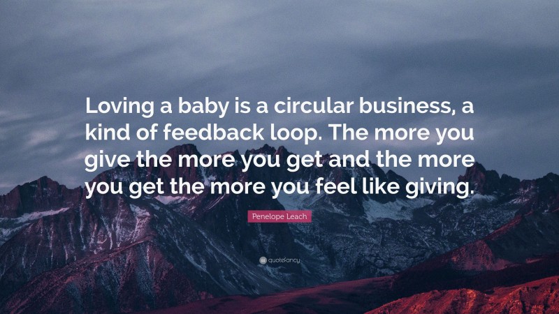 Penelope Leach Quote: “Loving a baby is a circular business, a kind of feedback loop. The more you give the more you get and the more you get the more you feel like giving.”