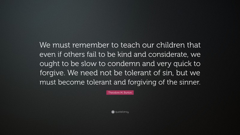 Theodore M. Burton Quote: “We must remember to teach our children that even if others fail to be kind and considerate, we ought to be slow to condemn and very quick to forgive. We need not be tolerant of sin, but we must become tolerant and forgiving of the sinner.”