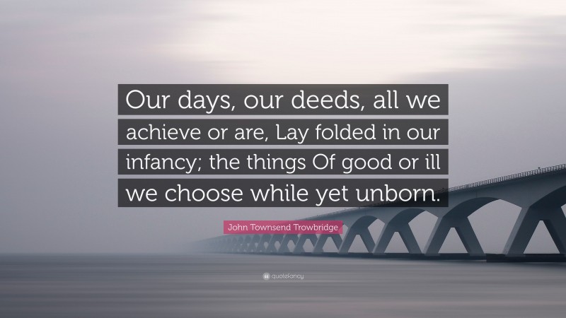 John Townsend Trowbridge Quote: “Our days, our deeds, all we achieve or are, Lay folded in our infancy; the things Of good or ill we choose while yet unborn.”