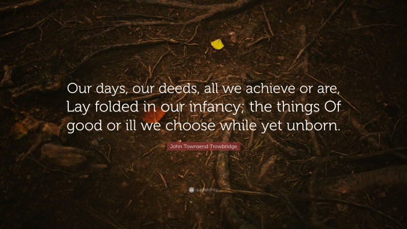 John Townsend Trowbridge Quote: “Our days, our deeds, all we achieve or are, Lay folded in our infancy; the things Of good or ill we choose while yet unborn.”