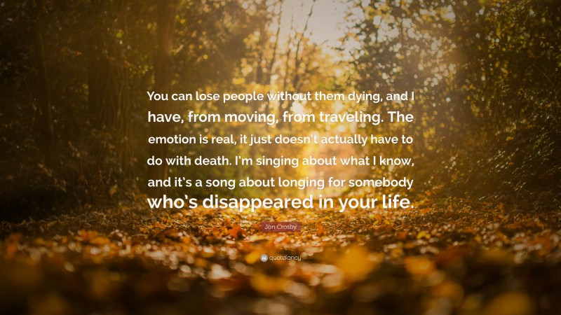 Jon Crosby Quote: “You can lose people without them dying, and I have, from moving, from traveling. The emotion is real, it just doesn’t actually have to do with death. I’m singing about what I know, and it’s a song about longing for somebody who’s disappeared in your life.”