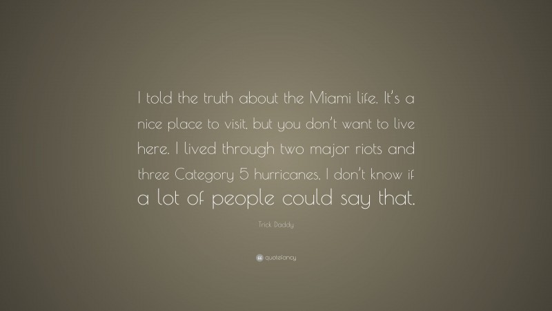 Trick Daddy Quote: “I told the truth about the Miami life. It’s a nice place to visit, but you don’t want to live here. I lived through two major riots and three Category 5 hurricanes, I don’t know if a lot of people could say that.”