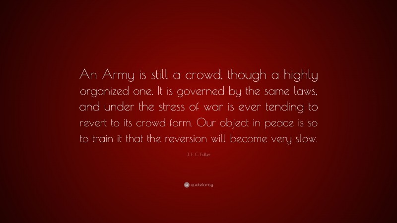 J. F. C. Fuller Quote: “An Army is still a crowd, though a highly organized one. It is governed by the same laws, and under the stress of war is ever tending to revert to its crowd form. Our object in peace is so to train it that the reversion will become very slow.”