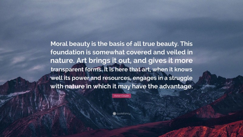 Victor Cousin Quote: “Moral beauty is the basis of all true beauty. This foundation is somewhat covered and veiled in nature. Art brings it out, and gives it more transparent forms. It is here that art, when it knows well its power and resources, engages in a struggle with nature in which it may have the advantage.”