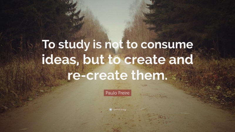 Paulo Freire Quote: “To study is not to consume ideas, but to create and re-create them.”