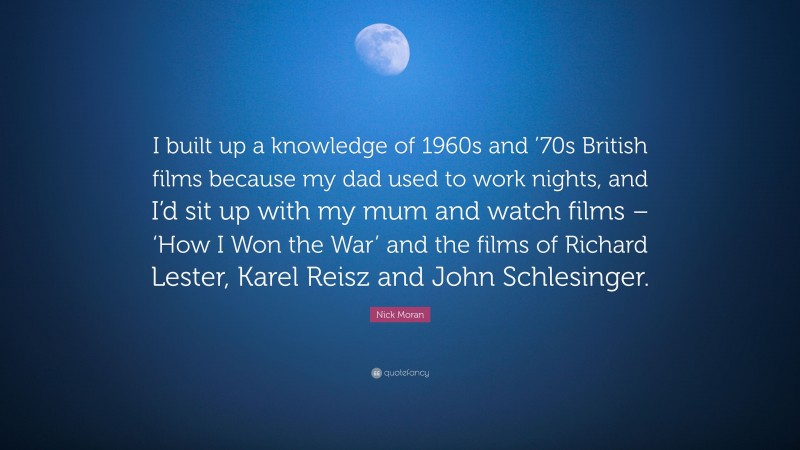 Nick Moran Quote: “I built up a knowledge of 1960s and ’70s British films because my dad used to work nights, and I’d sit up with my mum and watch films – ‘How I Won the War’ and the films of Richard Lester, Karel Reisz and John Schlesinger.”