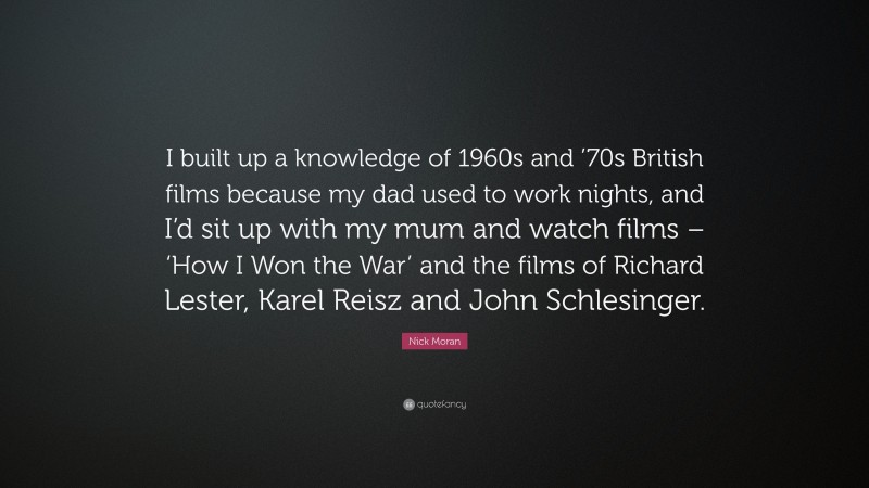 Nick Moran Quote: “I built up a knowledge of 1960s and ’70s British films because my dad used to work nights, and I’d sit up with my mum and watch films – ‘How I Won the War’ and the films of Richard Lester, Karel Reisz and John Schlesinger.”