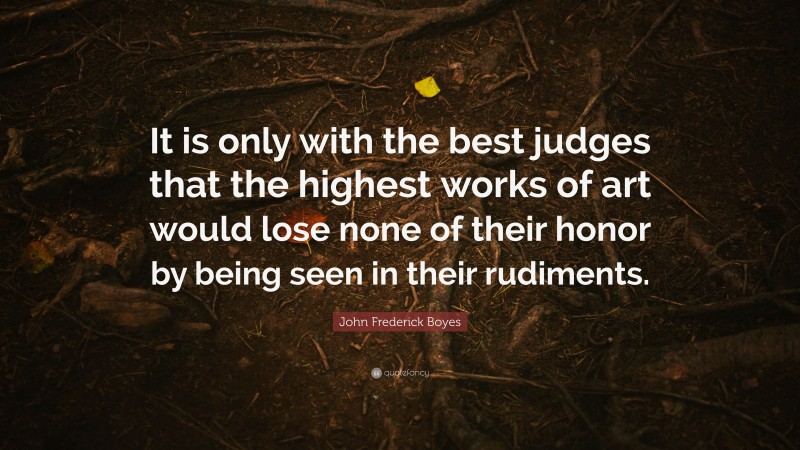 John Frederick Boyes Quote: “It is only with the best judges that the highest works of art would lose none of their honor by being seen in their rudiments.”