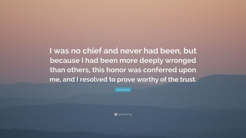 Geronimo Quote: “I was no chief and never had been, but because I had been more deeply wronged than others, this honor was conferred upon me, and I resolved to prove worthy of the trust.”