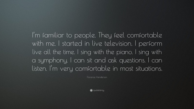 Florence Henderson Quote: “I’m familiar to people. They feel comfortable with me. I started in live television. I perform live all the time. I sing with the piano. I sing with a symphony. I can sit and ask questions. I can listen. I’m very comfortable in most situations.”
