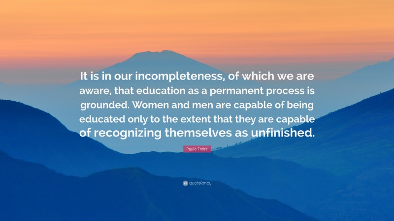 Paulo Freire Quote: “It is in our incompleteness, of which we are aware, that education as a permanent process is grounded. Women and men are capable of being educated only to the extent that they are capable of recognizing themselves as unfinished.”