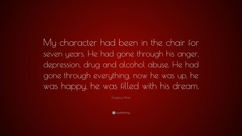 Gregory Hines Quote: “My character had been in the chair for seven years. He had gone through his anger, depression, drug and alcohol abuse. He had gone through everything, now he was up, he was happy, he was filled with his dream.”